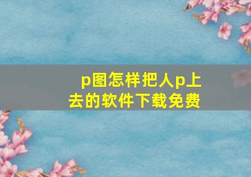 p图怎样把人p上去的软件下载免费