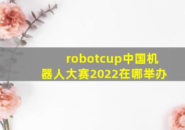 robotcup中国机器人大赛2022在哪举办