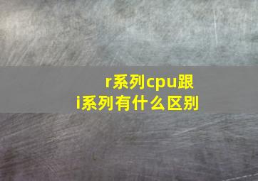 r系列cpu跟i系列有什么区别