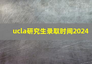 ucla研究生录取时间2024