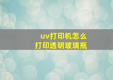 uv打印机怎么打印透明玻璃瓶