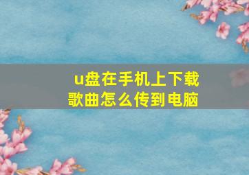 u盘在手机上下载歌曲怎么传到电脑