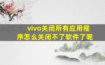 vivo关闭所有应用程序怎么关闭不了软件了呢