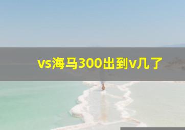 vs海马300出到v几了