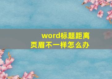 word标题距离页眉不一样怎么办