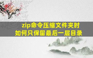 zip命令压缩文件夹时如何只保留最后一层目录