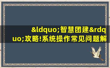 “智慧团建”攻略!系统操作常见问题解答