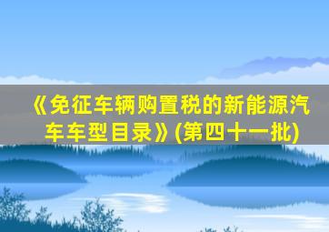 《免征车辆购置税的新能源汽车车型目录》(第四十一批)