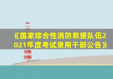 《国家综合性消防救援队伍2021年度考试录用干部公告》