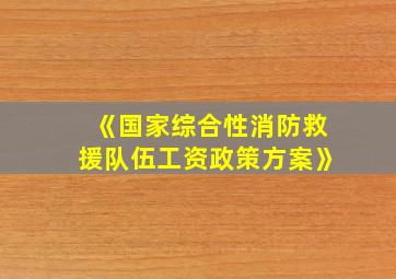 《国家综合性消防救援队伍工资政策方案》