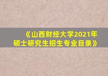 《山西财经大学2021年硕士研究生招生专业目录》