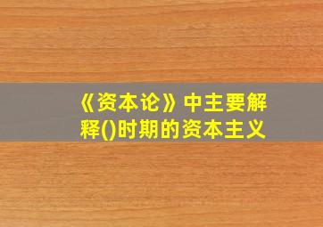 《资本论》中主要解释()时期的资本主义