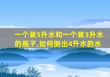 一个装5升水和一个装3升水的瓶子,如何倒出4升水的水