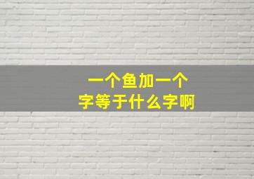 一个鱼加一个字等于什么字啊