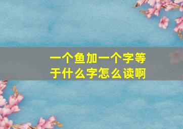 一个鱼加一个字等于什么字怎么读啊