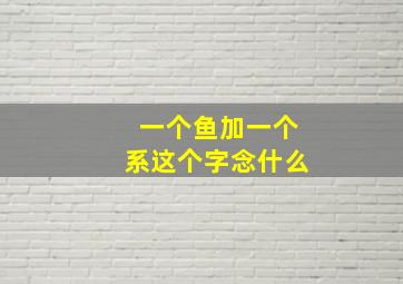 一个鱼加一个系这个字念什么