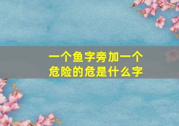 一个鱼字旁加一个危险的危是什么字