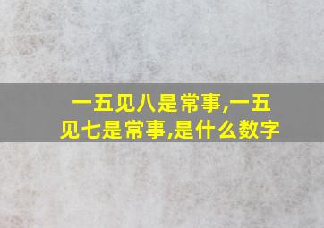 一五见八是常事,一五见七是常事,是什么数字