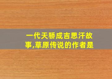 一代天骄成吉思汗故事,草原传说的作者是