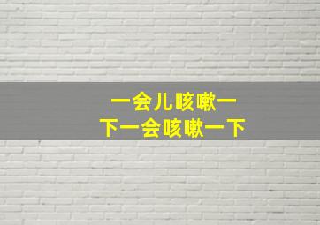 一会儿咳嗽一下一会咳嗽一下