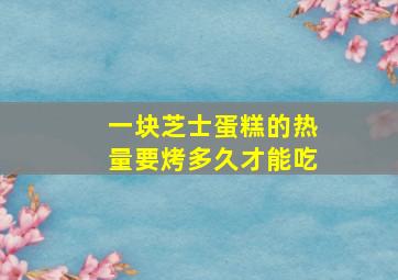 一块芝士蛋糕的热量要烤多久才能吃