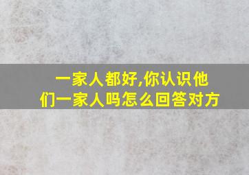 一家人都好,你认识他们一家人吗怎么回答对方