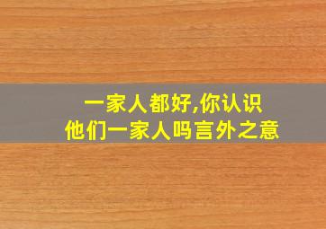 一家人都好,你认识他们一家人吗言外之意