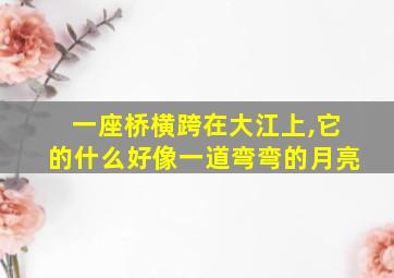 一座桥横跨在大江上,它的什么好像一道弯弯的月亮