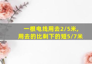 一根电线用去2/5米,用去的比剩下的短5/7米