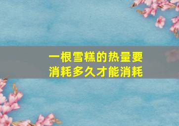 一根雪糕的热量要消耗多久才能消耗