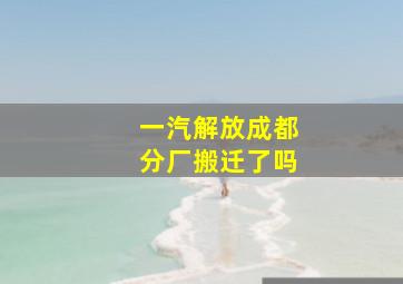 一汽解放成都分厂搬迁了吗