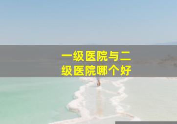 一级医院与二级医院哪个好