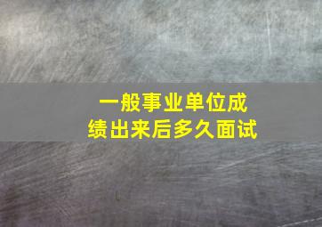 一般事业单位成绩出来后多久面试