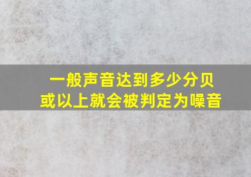 一般声音达到多少分贝或以上就会被判定为噪音