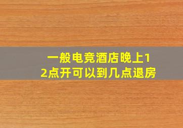 一般电竞酒店晚上12点开可以到几点退房