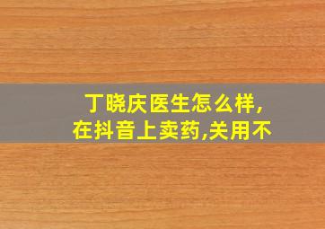 丁晓庆医生怎么样,在抖音上卖药,关用不