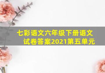 七彩语文六年级下册语文试卷答案2021第五单元