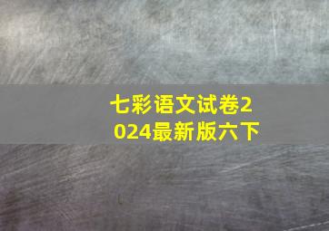 七彩语文试卷2024最新版六下