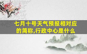 七月十号天气预报相对应的简称,行政中心是什么