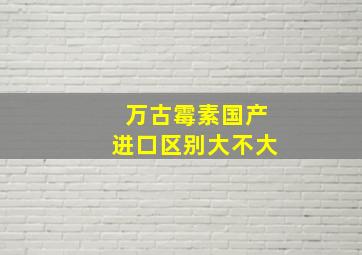 万古霉素国产进口区别大不大