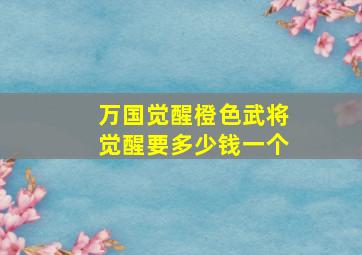 万国觉醒橙色武将觉醒要多少钱一个