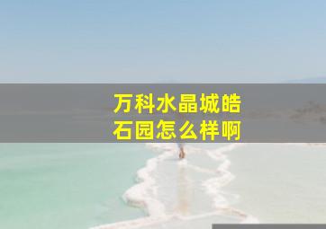 万科水晶城皓石园怎么样啊