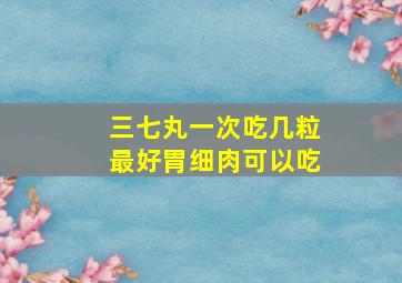 三七丸一次吃几粒最好胃细肉可以吃