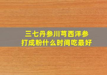 三七丹参川芎西洋参打成粉什么时间吃最好