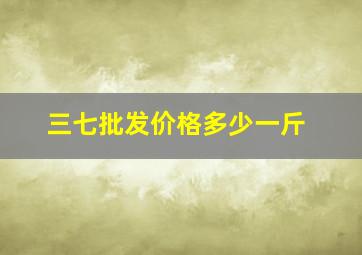 三七批发价格多少一斤