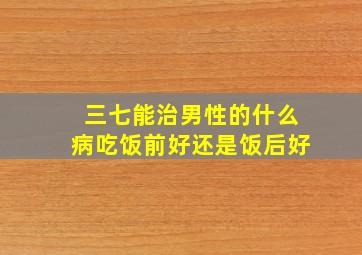 三七能治男性的什么病吃饭前好还是饭后好