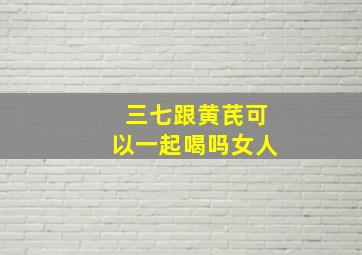 三七跟黄芪可以一起喝吗女人