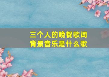 三个人的晚餐歌词背景音乐是什么歌