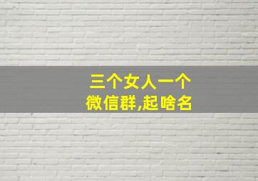 三个女人一个微信群,起啥名