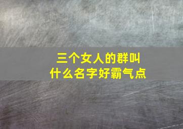 三个女人的群叫什么名字好霸气点